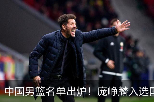 中国男篮名单出炉！庞峥麟入选国家队，他凭什么能挤掉程帅澎？