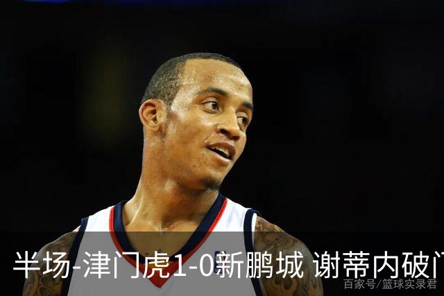 半场-津门虎1-0新鹏城 谢蒂内破门巴顿长传送助攻戴伟浚伤退